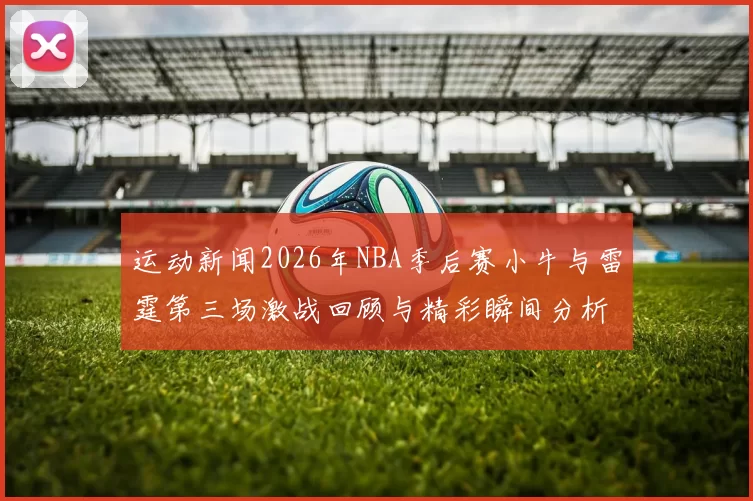 运动新闻2026年NBA季后赛小牛与雷霆第三场激战回顾与精彩瞬间分析
