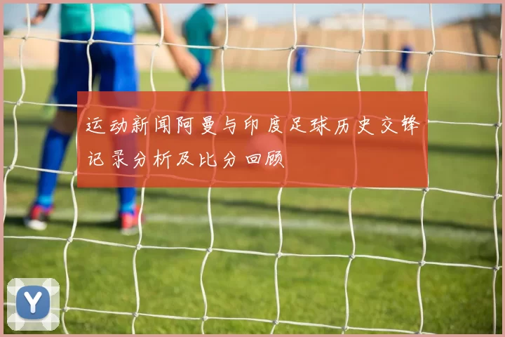 运动新闻阿曼与印度足球历史交锋记录分析及比分回顾