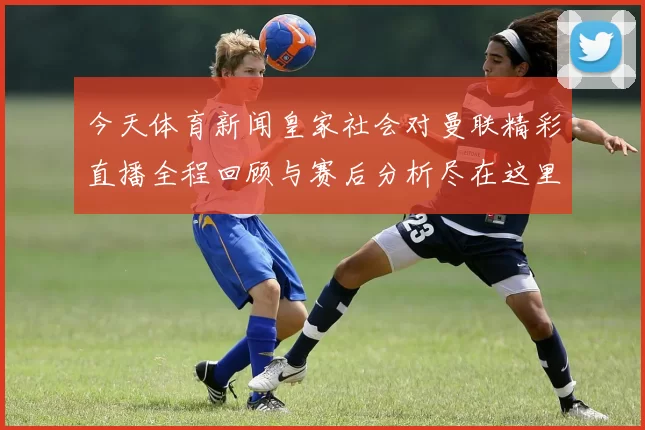 今天体育新闻皇家社会对曼联精彩直播全程回顾与赛后分析尽在这里