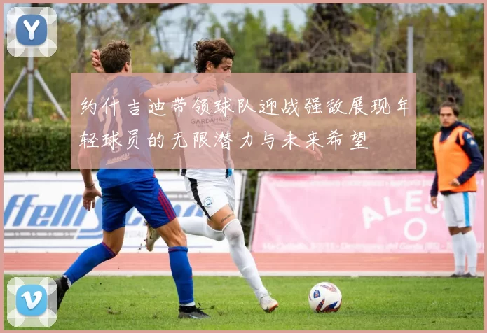 约什吉迪带领球队迎战强敌展现年轻球员的无限潜力与未来希望