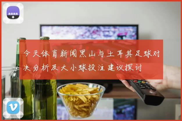 今天体育新闻黑山与土耳其足球对决分析及大小球投注建议探讨