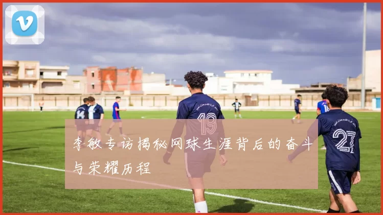 李敏专访揭秘网球生涯背后的奋斗与荣耀历程